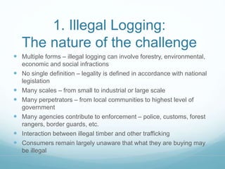 1. Illegal Logging: 
The nature of the challenge 
 Multiple forms – illegal logging can involve forestry, environmental, 
economic and social infractions 
 No single definition – legality is defined in accordance with national 
legislation 
 Many scales – from small to industrial or large scale 
 Many perpetrators – from local communities to highest level of 
government 
 Many agencies contribute to enforcement – police, customs, forest 
rangers, border guards, etc. 
 Interaction between illegal timber and other trafficking 
 Consumers remain largely unaware that what they are buying may 
be illegal 
 