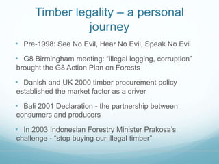 Timber legality – a personal 
journey 
• Pre-1998: See No Evil, Hear No Evil, Speak No Evil 
• G8 Birmingham meeting: “illegal logging, corruption” 
brought the G8 Action Plan on Forests 
• Danish and UK 2000 timber procurement policy 
established the market factor as a driver 
• Bali 2001 Declaration - the partnership between 
consumers and producers 
• In 2003 Indonesian Forestry Minister Prakosa’s 
challenge - “stop buying our illegal timber” 
 