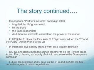 The story continued…. 
• Greenpeace “Partners in Crime” campaign 2003 
• targeted the UK government 
• hit the trade 
• the trade responded 
• And then we started to understand the power of the market 
• In 2003 the EU took the East Asia FLEG process, added the “T” and 
the FLEGT Action Plan started up 
• In Indonesia civil society started work on a legality definition 
• UK, NL and Belgium traders joined together to do the Timber Trade 
Action Plan; cleaning up supply chains in response to the Greenpeace 
campaign 
• FLEGT Regulation in 2005 gave us the VPA and in 2007 the first 
countries agreed to start negotiations 
 
