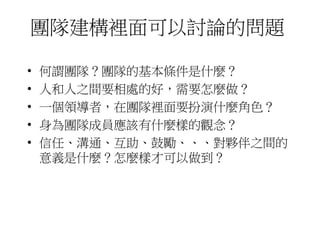 團隊建構裡面可以討論的問題 
• 何謂團隊？團隊的基本條件是什麼？ 
• 人和人之間要相處的好，需要怎麼做？ 
• 一個領導者，在團隊裡面要扮演什麼角色？ 
• 身為團隊成員應該有什麼樣的觀念？ 
• 信任、溝通、互助、鼓勵、、、對夥伴之間的 
意義是什麼？怎麼樣才可以做到？ 
 