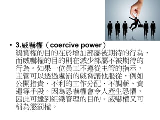 • 3.威嚇權（coercive power） 
獎賞權的目的在於增加部屬被期待的行為， 
而威嚇權的目的則在減少部屬不被期待的 
行為。如果一位員工不遵從主管的指示， 
主管可以透過處罰的威脅讓他服從，例如 
公開指責、不利的工作分配、不調薪、資 
遣等手段。因為恐嚇權會令人產生恐懼， 
因此可達到組織管理的目的。威嚇權又可 
稱為懲罰權。 
 