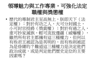 領導魅力與工作專業，可強化法定 
職權與獎懲權 
• 歷代的專制君主至高無上，朕即天下（法 
定權）；對於有功之人，大可分封國土， 
小可封官授爵（獎賞權）；對於有過之人， 
重可抄家滅族，輕可流放邊疆（威嚇權）， 
雖然所有君主都擁有這三種權力，但何以 
有些君王被認為是英明的，而有些則被認 
為是昏庸的？難道這三種權力是決定他們 
政治成就，或是判定他們歷史定位的主要 
因素嗎？ 
 