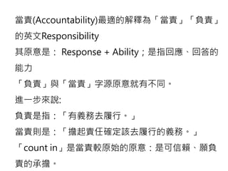 當責(Accountability)最適的解釋為「當責」「負責」 
的英文Responsibility 
其原意是： Response + Ability；是指回應、回答的 
能力 
「負責」與「當責」字源原意就有不同。 
進一步來說: 
負責是指：「有義務去履行。」 
當責則是：「擔起責任確定該去履行的義務。」 
「count in」是當責較原始的原意：是可信賴、願負 
責的承擔。 
 