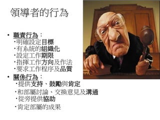 領導者的行為 
• 職責行為： 
‧明確設定目標 
‧有系統的組織化 
‧設定工作期限 
‧指揮工作方向及作法 
‧要求工作程序及品質 
• 關係行為： 
‧提供支持、鼓勵與肯定 
‧和部屬討論、交換意見及溝通 
‧從旁提供協助 
‧肯定部屬的成果 
 