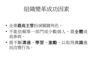 組織變革成功因素 
• 企業最高主管扮演關鍵角色。 
• 不能依賴單一部門或少數個人，需全體成 
員參與。 
• 需不斷溝通、學習、激勵、以取得共識進 
而改變行為。 
 