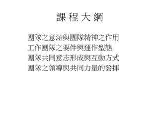 課程大綱 
團隊之意涵與團隊精神之作用 
工作團隊之要件與運作型態 
團隊共同意志形成與互動方式 
團隊之領導與共同力量的發揮 
 