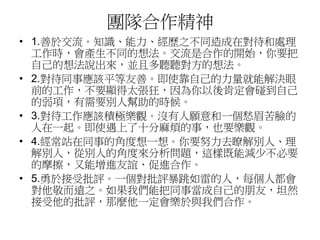團隊合作精神 
• 1.善於交流。知識、能力、經歷之不同造成在對待和處理 
工作時，會產生不同的想法。交流是合作的開始，你要把 
自己的想法說出來，並且多聽聽對方的想法。 
• 2.對待同事應該平等友善。即使靠自己的力量就能解決眼 
前的工作，不要顯得太張狂，因為你以後肯定會碰到自己 
的弱項，有需要別人幫助的時候。 
• 3.對待工作應該積極樂觀。沒有人願意和一個愁眉苦臉的 
人在一起。即使遇上了十分麻煩的事，也要樂觀。 
• 4.經常站在同事的角度想一想。你要努力去瞭解別人、理 
解別人，從別人的角度來分析問題，這樣既能減少不必要 
的摩擦，又能增進友誼、促進合作。 
• 5.勇於接受批評。一個對批評暴跳如雷的人，每個人都會 
對他敬而遠之。如果我們能把同事當成自己的朋友，坦然 
接受他的批評，那麼他一定會樂於與我們合作。 
 