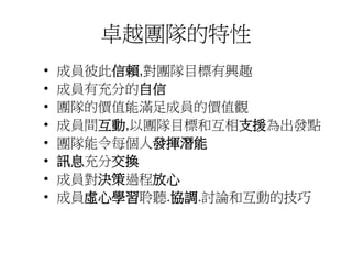 卓越團隊的特性 
• 成員彼此信賴,對團隊目標有興趣 
• 成員有充分的自信 
• 團隊的價值能滿足成員的價值觀 
• 成員間互動,以團隊目標和互相支援為出發點 
• 團隊能令每個人發揮潛能 
• 訊息充分交換 
• 成員對決策過程放心 
• 成員虛心學習聆聽.協調.討論和互動的技巧 
 