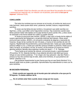 Esperanza en la desesperación – Página 3 
“Así también Cristo fue ofrecido una sola vez para llevar los pecados de muchos; 
y aparecerá por segunda vez, sin relación con el pecado, para salvar a los que le 
esperan” (Hebreos 9:28). 
CONCLUSIÓN 
“De todos los nombres que se conocen en el mundo, el nombre de Jesús es el 
más hermoso. Jesús quiere decir amor, paciencia, bondad, dulzura, magnanimidad, 
sacrificio. 
“A veces veo las letras de ese nombre y me parecen que están escritas con 
lágrimas, y otras, que brillan como fulgurantes coronas. Hay ocasiones cuando esas 
letras parecen haber sido tejidas con la paja donde él yació cuando niño, y otras veces 
se asemejan a los tronos desde los cuales su pueblo reinará. 
“A veces yo pronuncio ese nombre, JESÚS, y oigo venir a través de los siglos el 
suspiro agonizante del Getsemaní y el gemido doloroso del Calvario. Otras veces 
pronuncio ese nombre, JESÚS, y lo encuentro ondulante de alegrías y resonante de 
hosanas. Surge de las cuerdas de cien mil arpas, y truena en los acordes de cien mil 
órganos. Repitámoslo frecuentemente y pronunciémoslo bien, hasta que cada estrella 
parezca reflejar su luz, y hasta que cada flor parezca exhalar su perfume. Hasta que el 
cielo y la tierra, la montaña y el mar, la noche y el día entonen al unísono la misma 
gloriosa antífona: Bendito sea el glorioso nombre de Jesús”.-- T. D. Talmage. 
“Torre fuerte es el nombre de Jehová: a él correrá el justo, y será levantado” 
(Proverbios 18:10). Satanás tiembla y huye delante del alma más débil que busca 
refugio en ese nombre poderoso. “Y en ningún otro hay salvación –dijo San Pedro--; 
porque no hay otro nombre bajo el cielo, dado a los hombres, en que podamos ser 
salvos” (Hechos 4:12). 
¿No quisieras experimentar la gran fuerza que hay en ese Santo Nombre? A tu 
alcance están todo su poder y grandeza. Aprovéchalos hoy extendiendo tu mano con fe 
para recibirlos. 
MI DECISIÓN PERSONAL 
___ Cristo vendrá por segunda vez al mundo para dar salvación a los que por fe 
le esperan. Yo deseo obtener tal fe. 
___ Es mi anhelo estar listo cuando Jesús venga por los suyos. 
Nombre ___________________________ Fecha _________________ 
 