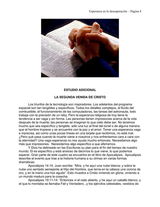 Esperanza en la desesperación – Página 4 
ESTUDIO ADICIONAL 
LA SEGUNDA VENIDA DE CRISTO 
Los triunfos de la tecnología son inspiradores. Los adelantos del programa 
espacial son tan tangibles y específicos. Todos los detalles complejos, el fluído del 
combustible, el funcionamiento de las computadoras, las tareas del astronauta, todo 
trabaja con la precisión de un reloj. Pero la esperanza religiosa de hoy tiene la 
tendencia a ser vaga y sin forma. Las personas tienen impresiones acerca de la vida 
después de la muerte; las personas se imaginan lo que cielo debe ser. No tenemos 
mucho que sea específico y tangible, sólo una luz al final del túnel o de alguna manera 
que el hombre tropiece y se encuentre con la paz y el amor. Tener una esperanza vaga 
e inprecisa, así como unas pocas líneas en una tarjeta que recibimos, no está mal. 
¿Pero qué pasa cuando la muerte viene a nosotros y nos enfrentamos cara a cara con 
la eternidad? Una vaga esperanza no nos ayuda mucho entonces. Necesitamos algo 
más que impresiones. Necesitamos algo específico a que aferrarnos. 
Y Dios ha delineado en las Escrituras su plan para el fin del tiempo de nuestro 
mundo. El es específico y está ansioso de decirnos lo que viene, lo que podemos 
esperar. Gran parte de este cuadro se encuentra en el libro de Apocalipsis. Apocalipsis 
describe el evento que trae a la historia humana a su clímax en varias formas 
dramáticas: 
Apocalipsis 14:14. Juan escribe: “Mire, y he aquí una nube blanca; y sobre la 
nube uno sentado semejante al Hijo del Hombre, que tenía en la cabeza una corona de 
oro, y en la mano una hoz aguda”. Esto muestra a Cristo viniendo en gloria, viniendo a 
un mundo maduro para la cosecha. 
Apocalipsis 19:11-14: “Entonces vi el cielo abierto, y he aquí un caballo blanco, y 
el que lo montaba se llamaba Fiel y Verdadero...y los ejércitos celestiales, vestidos de 
 