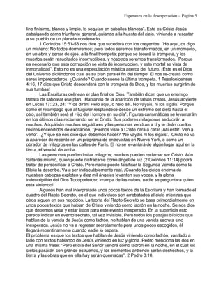 Esperanza en la desesperación – Página 5 
lino finísimo, blanco y limpio, lo seguían en caballos blancos”. Este es Cristo Jesús 
cabalgando como triunfante general, guiando a la hueste del cielo, viniendo a rescatar 
a su pueblo de un planeta condenado. 
1 Corintios 15:51-53 nos dice que sucederá con los creyentes: “He aquí, os digo 
un misterio: No todos dormiremos; pero todos seremos transformados, en un momento, 
en un abrir y cerrar de ojos, a la final trompeta; porque se tocará la trompeta, y los 
muertos serán resucitados incorruptibles, y nosotros seremos transformados. Porque 
es necesario que esta corrupción se vista de incorrupcion, y esto mortal se vista de 
inmortalidad”. Esto no es una especulación mística acerca del futuro. ¡Este es el Dios 
del Universo diciéndonos cual es su plan para el fin del tiempo! El nos re-creará como 
seres imperecederos. ¿Cuándo? Cuando suene la última trompeta. 1 Tesalonicenses 
4:16, 17 dice que Cristo descenderá con la trompeta de Dios, y los muertos surgirán de 
sus tumbas! 
Las Escrituras delinean el plan final de Dios. Tambián dicen que un enemigo 
tratará de sabotear ese plan. Hablando de la aparición de falsos cristos, Jesús advierte 
en Lucas 17: 23, 24: “Y os dirán: Helo aquí, o helo allí. No vayáis, ni los sigáis. Porque 
como el relámpago que al fulgurar resplandece desde un extremo del cielo hasta el 
otro, así también será el Hijo del Hombre en su día”. Figuras carismáticas se levantarán 
en los últimos días reclamando ser el Cristo. Sus poderes milagrosos seducirán a 
muchos. Adquirirán muchos seguidores y las personas vendran a tí y te dirán con los 
rostros encendidos de excitación, “¡Hemos visto a Cristo cara a cara! ¡Allí está! Ven a 
verlo”. ¿Y qué se nos dice que debemos hacer? “No vayáis ni los sigáis”. Cristo no va 
a aparecer de repente en un programa de entrevistas en Nueva York, o como un 
obrador de milagros en las calles de París. El no se levantará de algún lugar aquí en la 
tierra, él vendrá de arriba. 
Las personas pueden imitar milagros; muchos pueden reclamar ser Cristo. Aún 
Satanás mismo, quien puede disfrazarse como ángel de luz (2 Corintios 11:14) podrá 
tratar de personificar a Cristo. Pero nadie puede falsificar la Segunda Venida como la 
Biblia la describe. Va a ser indiscutiblemente real. ¡Cuando los cielos encima de 
nuestras cabezas exploten y diez mil ángeles levanten sus voces, y la gloria 
indescriptible del Dios Todopoderoso irrumpa de las nubes, nadie se preguntara quien 
esta viniendo! 
Algunos han mal interpretado unos pocos textos de la Escritura y han formado el 
cuadro del Rapto Secreto, en el que individuos son arrebatados al cielo mientras que 
otros siguen en sus negocios. La teoría del Rapto Secreto se basa primordialmente en 
unos pocos textos que hablan de Cristo viniendo como ladrón en la noche. Se nos dice 
que debemos velar y estar listos para este evento inesperado. En la superficie esto 
parece indicar un evento secreto, tal vez invisible. Pero todos los pasajes bíblicos que 
hablan de la venida de Jesús como ladrón, no hablan de una venida secreta sino 
inesperada. Jesús no va a regresar secretamente para unos pocos escogidos, él 
llegará repentinamente cuando nadie lo espera. 
El problema es que los textos que hablan de Jesús viniendo como ladrón, van lado a 
lado con textos hablando de Jesús viniendo en luz y gloria. Pedro menciona las dos en 
una misma frase: “Pero el día del Señor vendrá como ladrón en la noche, en el cual los 
cielos pasarán con grande estruendo, y los elementos ardiendo serán deshechos, y la 
tierra y las obras que en ella hay serán quemadas”. 2 Pedro 3:10. 
 