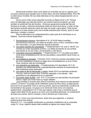 Esperanza en la desesperación – Página 6 
Obviamente el Señor viene como ladrón en el sentido de que su regreso sera 
una gran sorpresa para aquellos que no esten listos, los toma desapercibidos. Pero NO 
es silenciosa e invisible. No hay nada silencioso en los cielos desapareciendo con un 
estruendo. 
Así es como Cristo mismo describe el evento en Mateo 24:27 y 30: “Porque 
como el relámpago que sale del oriente y se muestra hasta el occidente, así será 
también la venida del Hijo del Hombre... Entonces aparecerá la señal del Hijo del 
Hombre en el cielo; y entonces lamentarán todas las tribus de la tierra, y verán al Hijo 
del Hombre viniendo sobre las nubes del cielo con poder y gran gloria”. Este evento 
asombroso a la vista vendrá como una increíble sorpresa para muchos, ¡pero no será 
silencioso, invisible ni místico! 
Dios ha delineado muy cuidadosamente su plan para el fin del tiempo en su 
Palabra. Ocurriran eventos específicos: 
1. Sacudimientos sísmicos. Apocalipsis 6:14; 16:18-20 Habrá increíbles 
sacudimientos sísmicos. Los cielos se arrollan como un libro; montañas e islas 
son removidas; y un gran terremoto sacude el planeta. 
2. Los justos muertos son resucitados. 1 Tesalonicenses 4:16; Juan 5: 28-29 “Los 
muertos en Cristo resucitarán primero”. Los fieles durmiendo en sus tumbas 
escucharán la voz de Cristo y se levantarán a vida eterna. 
3. Los justos vivos son trasladados. 1 Tesalonicenses 4:17. Los justos que estén 
vivos serán arrebatados junto con los resucitados y ascenderán hacia Cristo, su 
Redentor. 
4. Inmortalidad es otorgada. 1 Corintios 15:53. Tanto los muertos resucitados como 
los vivos trasladados recibirán el regalo de la inmortalidad por su fe en Cristo. 
“Esto mortal se vista de inmortalidad”. 
5. Los malvados son destruidos. 2 Tesalonicenses 2:8; Apocalipsis 19:11-21 
Aquellos que deliberadamente y persistentemente rechacen la misericordia de 
Dios finalmente serán destruidos. 
6. Los justos le dan la bienvenida a Jesús. Isaías 25:9 Los redimidos exclaman, 
“He aquí, este es nuestro Dios, le hemos esperado y nos salvará... Nos 
gozaremos y nos alegraremos en su salvación”. 
7. Los justos viajan al cielo. Juan 14:2, 3 Los justos son bienvenidos a la procesión 
divina y viajan con Cristo hacia su hogar celestial. 
¿Que sentirás tú durante esos últimos momentos de la historia de este planeta? 
¿Gozo? ¿O terror? Te puedes sentir indiferente acerca de Dios ahora, puedes pensar 
que la fe no es importante. Pero un día muy pronto, será muy importante y dividirá a la 
humanidad en dos grupos. Un grupo ve la venida de Cristo como una sorpresa 
espeluznante. ¡Apocalipsis 6:15-17 dice que rogarán a las rocas y montañas que se 
caigan sobre ellos! El otro grupo la ve como una maravillosa liberación, el cumplimiento 
de todos sus sueños. Abre tu corazón y haz tu decisión por Cristo ahora. 
Juan 14:1-3 - Como una nota promisoria, Jesús dice que regresará –y nosotros 
podemos tener esa certeza. 
Hechos 9:1-11 - Los ángeles confirmaron su promesa y testificaron de su veracidad. 
Judas 14 - Enoc, séptimo desde Adán profetizó el regreso de nuestro Señor. 
 