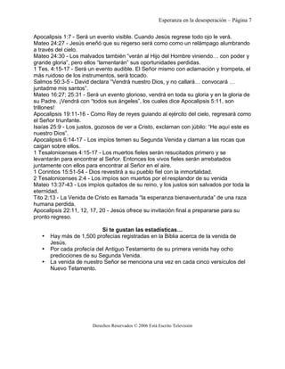 Esperanza en la desesperación – Página 7 
Apocalipsis 1:7 - Será un evento visible. Cuando Jesús regrese todo ojo le verá. 
Mateo 24:27 - Jesús eneñó que su regerso será como como un relámpago alumbrando 
a través del cielo. 
Mateo 24:30 - Los malvados también “verán al Hijo del Hombre viniendo… con poder y 
grande gloria”, pero ellos “lamentarán” sus oportunidades perdidas. 
1 Tes. 4:15-17 - Será un evento audible. El Señor mismo con aclamación y trompeta, el 
más ruidoso de los instrumentos, será tocado. 
Salmos 50:3-5 - David declara “Vendrá nuestro Dios, y no callará… convocará … 
juntadme mis santos”. 
Mateo 16:27; 25:31 - Será un evento glorioso, vendrá en toda su gloria y en la gloria de 
su Padre. ¡Vendrá con “todos sus ángeles”, los cuales dice Apocalipsis 5:11, son 
trillones! 
Apocalipsis 19:11-16 - Como Rey de reyes guiando al ejército del cielo, regresará como 
el Señor triunfante. 
Isaías 25:9 - Los justos, gozosos de ver a Cristo, exclaman con júbilo: “He aquí este es 
nuestro Dios”. 
Apocalipsis 6:14-17 - Los impíos temen su Segunda Venida y claman a las rocas que 
caigan sobre ellos. 
1 Tesalonicenses 4:15-17 - Los muertos fieles serán resucitados primero y se 
levantarán para encontrar al Señor. Entonces los vivos fieles serán arrebatados 
juntamente con ellos para encontrar al Señor en el aire. 
1 Corintios 15:51-54 - Dios revestirá a su pueblo fiel con la inmortalidad. 
2 Tesalonicenses 2:4 - Los impíos son muertos por el resplandor de su venida 
Mateo 13:37-43 - Los impíos quitados de su reino, y los justos son salvados por toda la 
eternidad. 
Tito 2:13 - La Venida de Cristo es llamada “la esperanza bienaventurada” de una raza 
humana perdida. 
Apocalipsis 22:11, 12, 17, 20 - Jesús ofrece su invitación final a prepararse para su 
pronto regreso. 
Si te gustan las estadísticas… 
• Hay más de 1,500 profecías registradas en la Biblia acerca de la venida de 
Jesús. 
• Por cada profecía del Antiguo Testamento de su primera venida hay ocho 
predicciones de su Segunda Venida. 
• La venida de nuestro Señor se menciona una vez en cada cinco versículos del 
Nuevo Tetamento. 
Derechos Reservados © 2006 Está Escrito Televisión 
