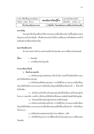 122 
รายวิชา ฟิสิกส์พื้นฐานและเพิ่มเติม 2 
แผนจัดการเรียนรู้ที่ 4 
ผลการเรียนที่คาดหวังที่ 4 
รหัสวิชา ว 40202 ชั้น ม.4 
สัปดาห์ที่ 6 คาบที่ 21 - 24 
เรื่อง โมเมนตัมและการชน 
หัวข้อเรื่อง โมเมนตัมและการเปลี่ยนแปลงโมเมนต้ม 
สาระสาคัญ 
โมเมนตัม เป็นปริมาณที่บอกให้ทราบสภาพการเคลื่อนที่ของวัตถุ โดยขึ้นอยู่กับมวลของ วัตถุและความเร็วของวัตถุนั้น เป็นปริมาณเวกเตอร์ ดังนั้นการเปลี่ยนขนาดหรือทิศของความเร็วก็ จะมีผลต่อการเปลี่ยนแปลงของวัตถุ 
ผลการเรียนที่คาดหวัง 
สารวจตรวจสอบ อภิปราย และคานวณเกี่ยวกับโมเมนตัม และการเปลี่ยนแปลงโมเมนตัม 
เนื้อหา 1. โมเมนตัม 
2. การเปลี่ยนแปลงโมเมนตัม 
กระบวนจัดการเรียนรู้ 
1. ขั้นสร้างความสนใจ 
1.1 นักเรียนและครูร่วมกันสนทนา เกี่ยวกับ เรื่อง รถยนต์วิ่งโดยมีคนยืนขวางทาง อยู่ กับไม่มีคนยืนขวางทางอยู่ 
1.2 นักเรียนตอบข้อซักถามของครูว่า “การไม่มีสิ่งใดๆ ขวางทางการเคลื่อนที่ของ วัตถุ กับมีสิ่งใดก็ตาม มาขวางทางการเคลื่อนที่ของวัตถุ ผลที่เกิดขึ้นจะเป็นอย่างไร” ( ทิ้งช่วงให้ นักเรียนคิด ) 
1.3 นักเรียนร่วมกันอภิปรายในแต่ละกลุ่ม พร้อมทั้งบันทึกความเห็นของกลุ่มใน ใบงาน 4.1 เฉพาะข้อ 1 และข้อ 2 (เปิดโอกาสให้นักเรียนได้แสดงความคิดเห็นโดยยังไม่เน้นถูกผิด) 
1.4 ตัวแทนนักเรียนแต่ละกลุ่มนาเสนอความเห็นของกลุ่ม 
1.5 นักเรียนร่วมกันอภิปรายเกี่ยวกับ “การไม่มีสิ่งใดๆ ขวางทางการเคลื่อนที่ของ วัตถุ กับมีสิ่งใดก็ตาม มาขวางทางการเคลื่อนที่ของวัตถุ ผลที่เกิดขึ้นจะเป็นอย่างไร” แล้วบันทึกลง ในใบงาน 4.1 
1.6 นักเรียนทาแบบทดสอบก่อนเรียน จานวนข้อสอบ 10 ข้อ 
1.7 แจ้งให้นักเรียนทราบว่า จะได้ศึกษาเกี่ยวกับโมเมนตัม และการเปลี่ยนแปลง โมเมนตัม  