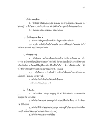 123 
2. ขั้นสารวจและค้นหา 
2.1 นักเรียนสืบค้นข้อมูลเกี่ยวกับ โมเมนตัม และการเปลี่ยนแปลงโมเมนตัม จาก ใบความรู้ 4 ลงในใบงาน 4.2 แล้วสรุปสาระสาคัญ บันทึกลงในสมุดจดบันทึกและตอบคาถาม 
2.2 สุ่มนักเรียน 1 กลุ่มเสนอผลการสืบค้นข้อมูล 
3. ขั้นอธิบายและลงข้อสรุป 
3.1 นักเรียนนาข้อมูลจากขั้นการสืบค้น ข้อมูล มาอภิปรายร่วมกัน 
3.2 ครูอธิบายเพิ่มเติมเกี่ยวกับโมเมนตัม และการเปลี่ยนแปลงโมเมนตัม เพื่อให้ นักเรียนสรุปสาระสาคัญลงในสมุดจดบันทึก 
4. ขั้นขยายความรู้ 
4.1 นักเรียนสนทนากับครูแล้วตอบคาถามที่ว่า “เมื่อมีการเปลี่ยนขนาดความเร็ว ของวัตถุ จะมีผลทาให้วัตถุมีโมเมนตัมเปลี่ยนไปหรือไม่ ถ้าขนาดความเร็วไม่เปลี่ยนแต่ทิศทางการ เคลื่อนที่เปลี่ยน จะมีผลทาให้วัตถุมีโมเมนตัมเปลี่ยนไปหรือไม่” ( ทิ้งช่วงให้นักเรียนคิด ) เพื่อ นาไปสู่ การคานวณหาค่าโมเมนตัม และการเปลี่ยนแปลงโมเมนตัม 
4.2 นักเรียนและครูร่วมกันอภิปราย เกี่ยวกับตัวอย่าง โมเมนตัม และ การ เปลี่ยนแปลงโมเมนตัม จากใบความรู้ 4 
4.3 นักเรียนร่วมกันสืบค้น แก้ปัญหา ในใบงาน 4.3 
4.4 นักเรียนทาแบบฝึกทักษะ 4 
5. ขั้นประเมิน 
5.1 นักเรียนเขียน Concept mapping เกี่ยวกับ โมเมนตัม และ การเปลี่ยนแปลง โมเมนตัม ในใบกิจกรรม 4 
5.2 นักเรียนนา Concept mapping อภิปรายแลกเปลี่ยนกับเพื่อนๆ และประเมินผล งาน ให้กับเพื่อน 
5.3 นักเรียนที่เป็นเจ้าของผลงาน Concept mapping ที่ได้รับการประเมินจากเพื่อน มาอภิปรายเกี่ยวกับ Concept ในงานนั้น โดยการสุ่มจากครู 
5.4 นักเรียนทาแบบทดสอบหลังเรียน 
 