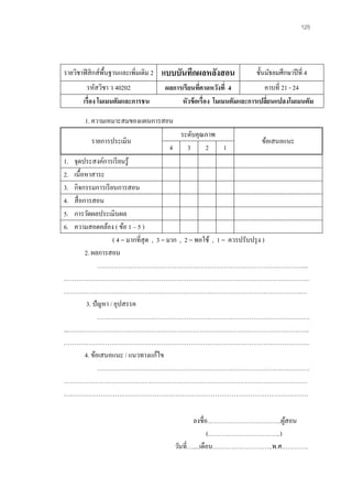 125 
รายวิชาฟิสิกส์พื้นฐานและเพิ่มเติม 2 
แบบบันทึกผลหลังสอน 
ชั้นมัธยมศึกษาปีที่ 4 
รหัสวิชา ว 40202 
ผลการเรียนที่คาดหวังที่ 4 
คาบที่ 21 - 24 
เรื่อง โมเมนตัมและการชน 
หัวข้อเรื่อง โมเมนตัมและการเปลี่ยนแปลงโมเมนตัม 
1. ความเหมาะสมของแผนการสอน 
รายการประเมิน 
ระดับคุณภาพ 
ข้อเสนอแนะ 
4 
3 
2 
1 
1. จุดประสงค์การเรียนรู้ 
2. เนื้อหาสาระ 
3. กิจกรรมการเรียนการสอน 
4. สื่อการสอน 
5. การวัดผลประเมินผล 
6. ความสอดคล้อง ( ข้อ 1 – 5 ) 
( 4 = มากที่สุด , 3 = มาก , 2 = พอใช้ , 1 = ควรปรับปรุง ) 
2. ผลการสอน 
………………………………………………………………………………………... ………………………………………………………………………………………………………. ……………………………………………………………………………………………………… 
3. ปัญหา / อุปสรรค 
………………………………………………………………………………………… ...…………………………………………………………………………………………………….. ………………………………………………………………………………………………………. 
4. ข้อเสนอแนะ / แนวทางแก้ไข 
………………………………………………………………………………………… 
……………………………………………………………………………………………………… ….…………………………………………………………………………………………………… 
ลงชื่อ…………………….………..ผู้สอน 
(……………………………..) 
วันที่…....เดือน………………………..พ.ศ………….  