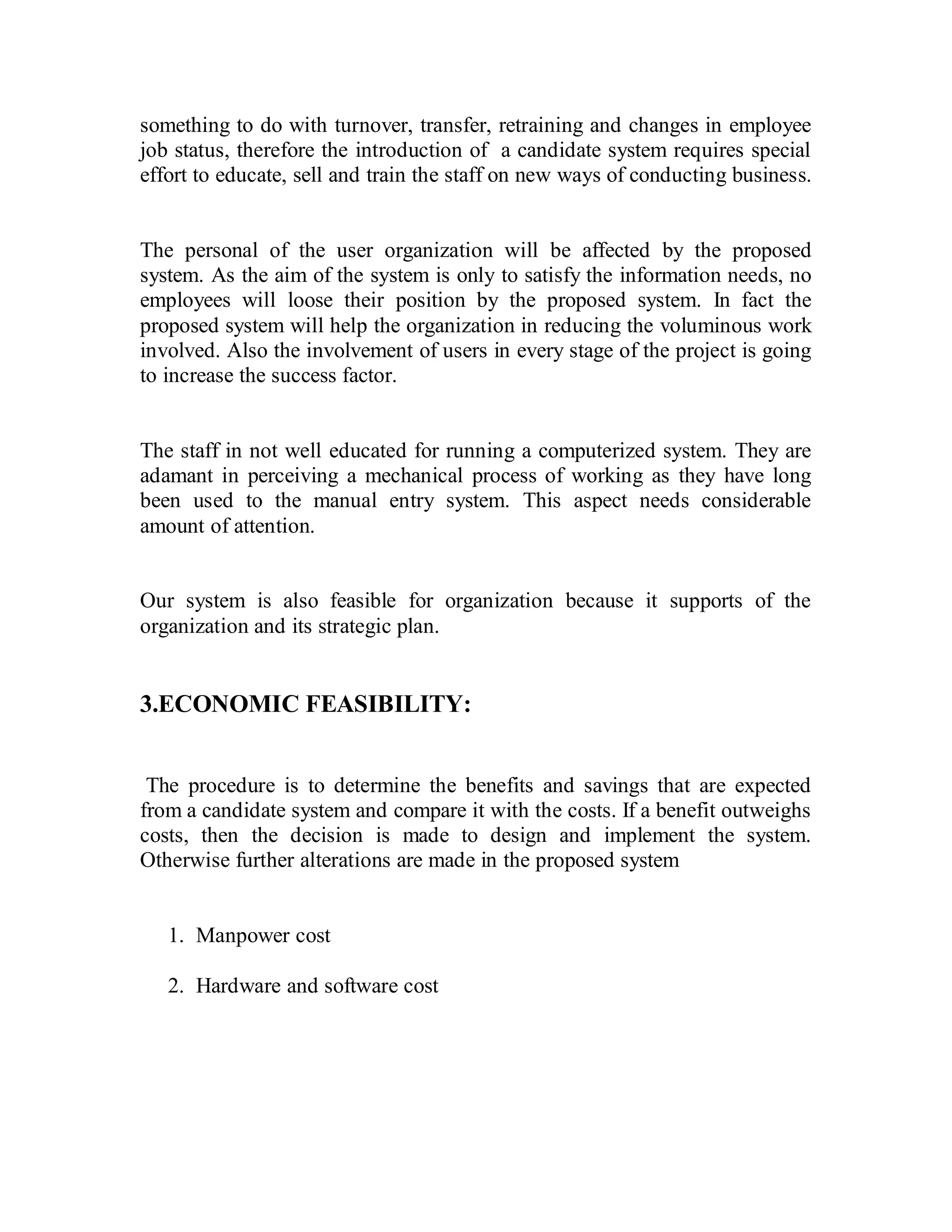 something to do with turnover, transfer, retraining and changes in employee 
job status, therefore the introduction of a candidate system requires special 
effort to educate, sell and train the staff on new ways of conducting business. 
The personal of the user organization will be affected by the proposed 
system. As the aim of the system is only to satisfy the information needs, no 
employees will loose their position by the proposed system. In fact the 
proposed system will help the organization in reducing the voluminous work 
involved. Also the involvement of users in every stage of the project is going 
to increase the success factor. 
The staff in not well educated for running a computerized system. They are 
adamant in perceiving a mechanical process of working as they have long 
been used to the manual entry system. This aspect needs considerable 
amount of attention. 
Our system is also feasible for organization because it supports of the 
organization and its strategic plan. 
3.ECONOMIC FEASIBILITY: 
The procedure is to determine the benefits and savings that are expected 
from a candidate system and compare it with the costs. If a benefit outweighs 
costs, then the decision is made to design and implement the system. 
Otherwise further alterations are made in the proposed system 
1. Manpower cost 
2. Hardware and software cost 
 
