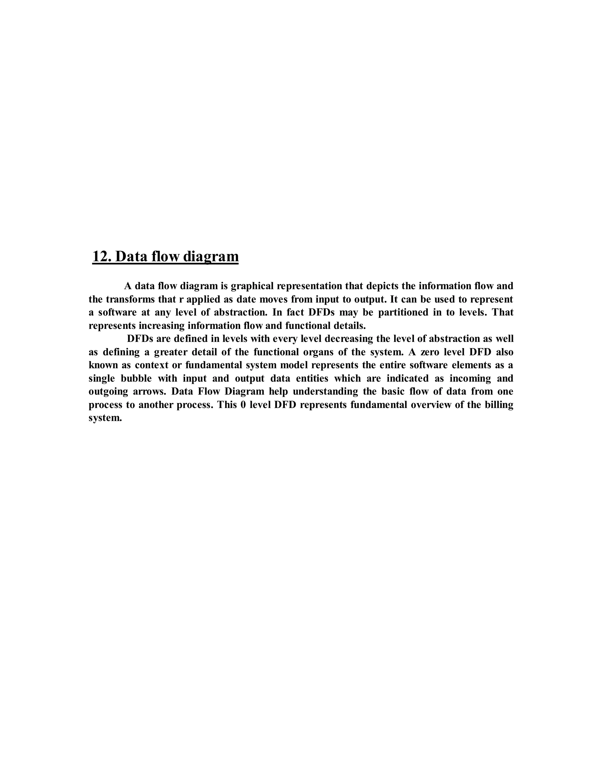 12. Data flow diagram 
A data flow diagram is graphical representation that depicts the information flow and 
the transforms that r applied as date moves from input to output. It can be used to represent 
a software at any level of abstraction. In fact DFDs may be partitioned in to levels. That 
represents increasing information flow and functional details. 
DFDs are defined in levels with every level decreasing the level of abstraction as well 
as defining a greater detail of the functional organs of the system. A zero level DFD also 
known as context or fundamental system model represents the entire software elements as a 
single bubble with input and output data entities which are indicated as incoming and 
outgoing arrows. Data Flow Diagram help understanding the basic flow of data from one 
process to another process. This 0 level DFD represents fundamental overview of the billing 
system. 
 