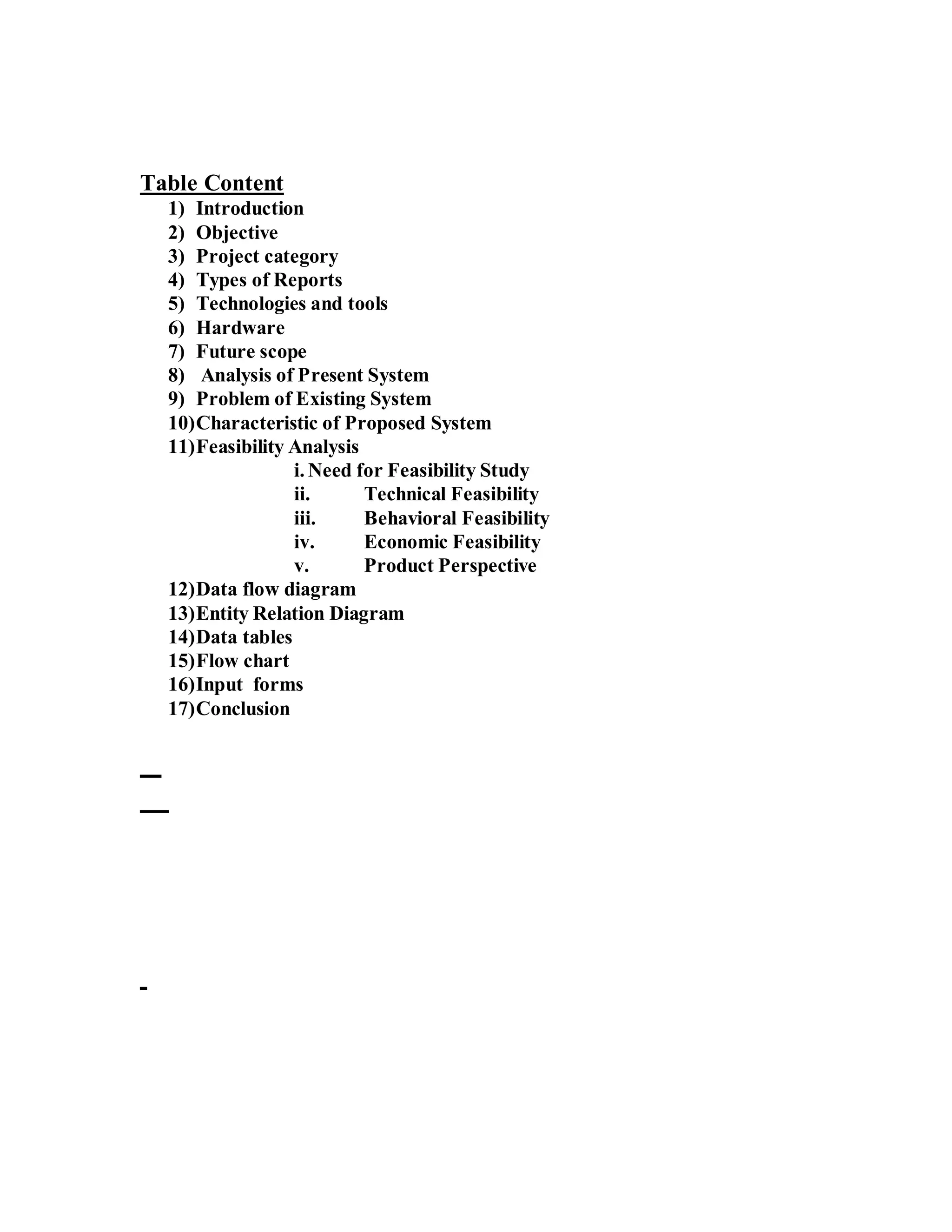 Table Content 
1) Introduction 
2) Objective 
3) Project category 
4) Types of Reports 
5) Technologies and tools 
6) Hardware 
7) Future scope 
8) Analysis of Present System 
9) Problem of Existing System 
10)Characteristic of Proposed System 
11)Feasibility Analysis 
i. Need for Feasibility Study 
ii. Technical Feasibility 
iii. Behavioral Feasibility 
iv. Economic Feasibility 
v. Product Perspective 
12)Data flow diagram 
13)Entity Relation Diagram 
14)Data tables 
15)Flow chart 
16)Input forms 
17)Conclusion 
 