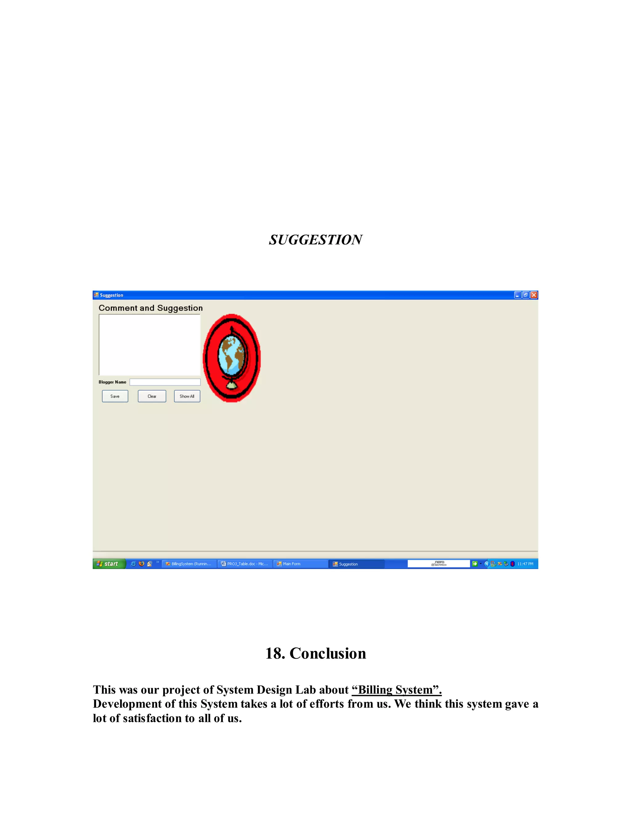 SUGGESTION 
18. Conclusion 
This was our project of System Design Lab about “Billing System”. 
Development of this System takes a lot of efforts from us. We think this system gave a 
lot of satisfaction to all of us. 
 