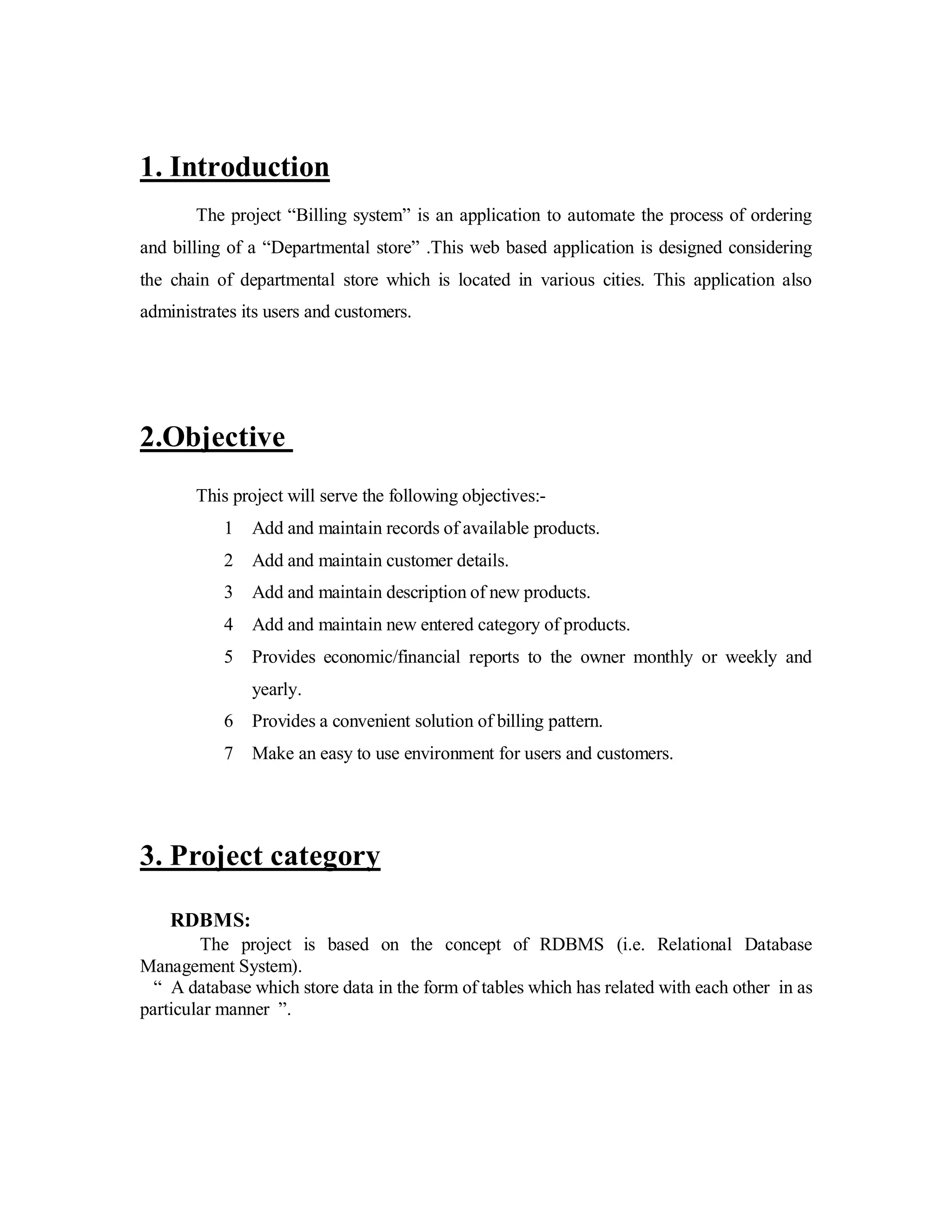 1. Introduction 
The project “Billing system” is an application to automate the process of ordering 
and billing of a “Departmental store” .This web based application is designed considering 
the chain of departmental store which is located in various cities. This application also 
administrates its users and customers. 
2.Objective 
This project will serve the following objectives:- 
1 Add and maintain records of available products. 
2 Add and maintain customer details. 
3 Add and maintain description of new products. 
4 Add and maintain new entered category of products. 
5 Provides economic/financial reports to the owner monthly or weekly and 
yearly. 
6 Provides a convenient solution of billing pattern. 
7 Make an easy to use environment for users and customers. 
3. Project category 
RDBMS: 
The project is based on the concept of RDBMS (i.e. Relational Database 
Management System). 
“ A database which store data in the form of tables which has related with each other in as 
particular manner ”. 
 