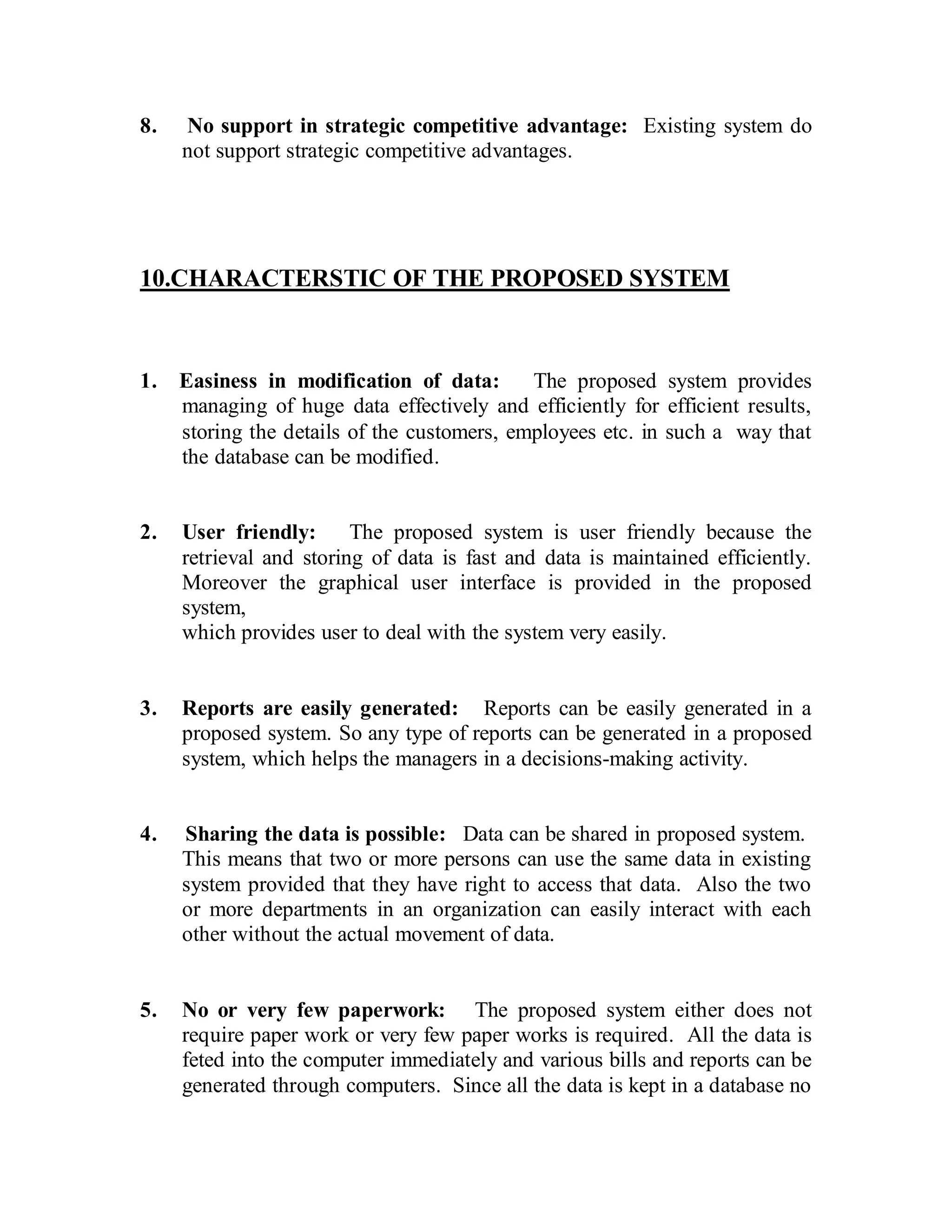 8. No support in strategic competitive advantage: Existing system do 
not support strategic competitive advantages. 
10.CHARACTERSTIC OF THE PROPOSED SYSTEM 
1. Easiness in modification of data: The proposed system provides 
managing of huge data effectively and efficiently for efficient results, 
storing the details of the customers, employees etc. in such a way that 
the database can be modified. 
2. User friendly: The proposed system is user friendly because the 
retrieval and storing of data is fast and data is maintained efficiently. 
Moreover the graphical user interface is provided in the proposed 
system, 
which provides user to deal with the system very easily. 
3. Reports are easily generated: Reports can be easily generated in a 
proposed system. So any type of reports can be generated in a proposed 
system, which helps the managers in a decisions-making activity. 
4. Sharing the data is possible: Data can be shared in proposed system. 
This means that two or more persons can use the same data in existing 
system provided that they have right to access that data. Also the two 
or more departments in an organization can easily interact with each 
other without the actual movement of data. 
5. No or very few paperwork: The proposed system either does not 
require paper work or very few paper works is required. All the data is 
feted into the computer immediately and various bills and reports can be 
generated through computers. Since all the data is kept in a database no 
 