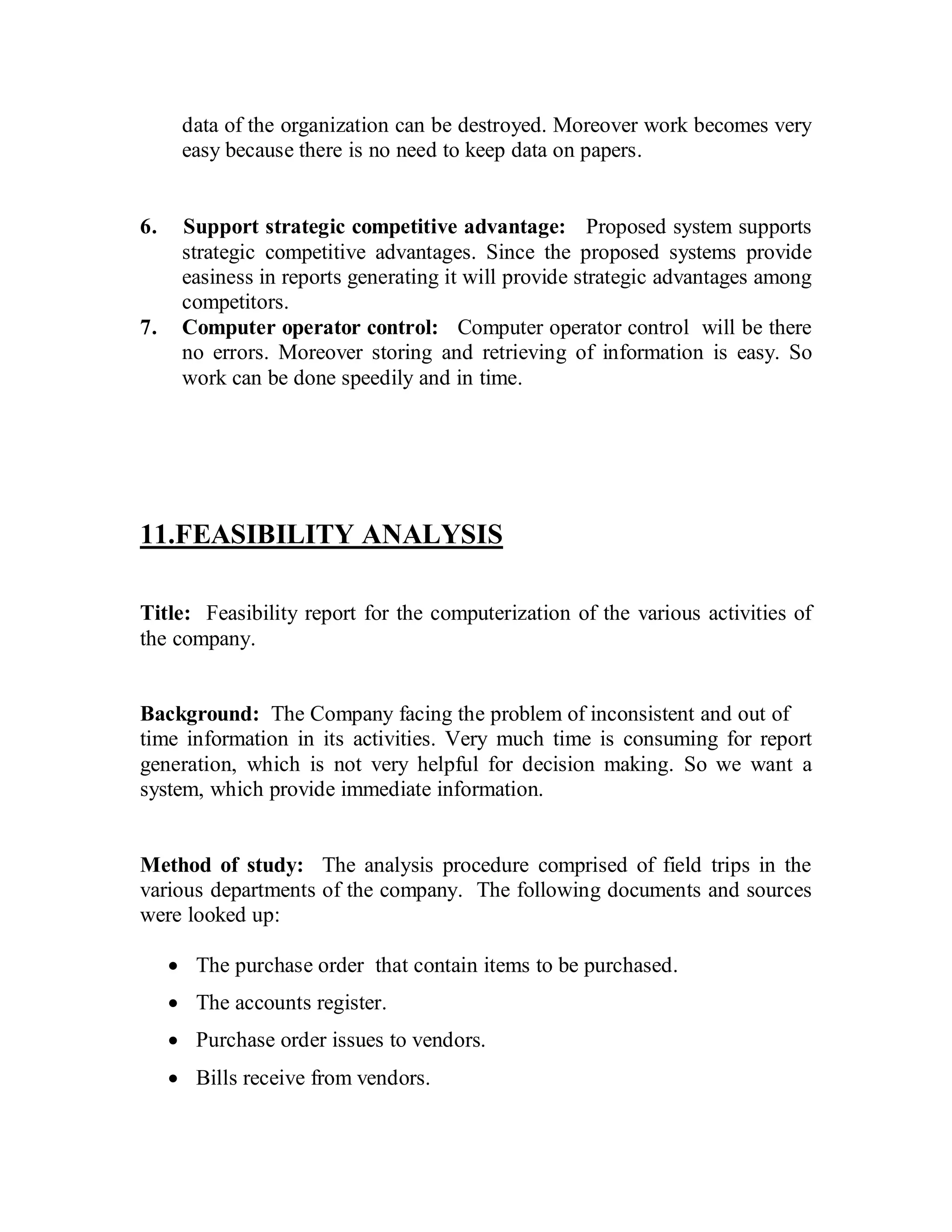 data of the organization can be destroyed. Moreover work becomes very 
easy because there is no need to keep data on papers. 
6. Support strategic competitive advantage: Proposed system supports 
strategic competitive advantages. Since the proposed systems provide 
easiness in reports generating it will provide strategic advantages among 
competitors. 
7. Computer operator control: Computer operator control will be there 
no errors. Moreover storing and retrieving of information is easy. So 
work can be done speedily and in time. 
11.FEASIBILITY ANALYSIS 
Title: Feasibility report for the computerization of the various activities of 
the company. 
Background: The Company facing the problem of inconsistent and out of 
time information in its activities. Very much time is consuming for report 
generation, which is not very helpful for decision making. So we want a 
system, which provide immediate information. 
Method of study: The analysis procedure comprised of field trips in the 
various departments of the company. The following documents and sources 
were looked up: 
· The purchase order that contain items to be purchased. 
· The accounts register. 
· Purchase order issues to vendors. 
· Bills receive from vendors. 
 