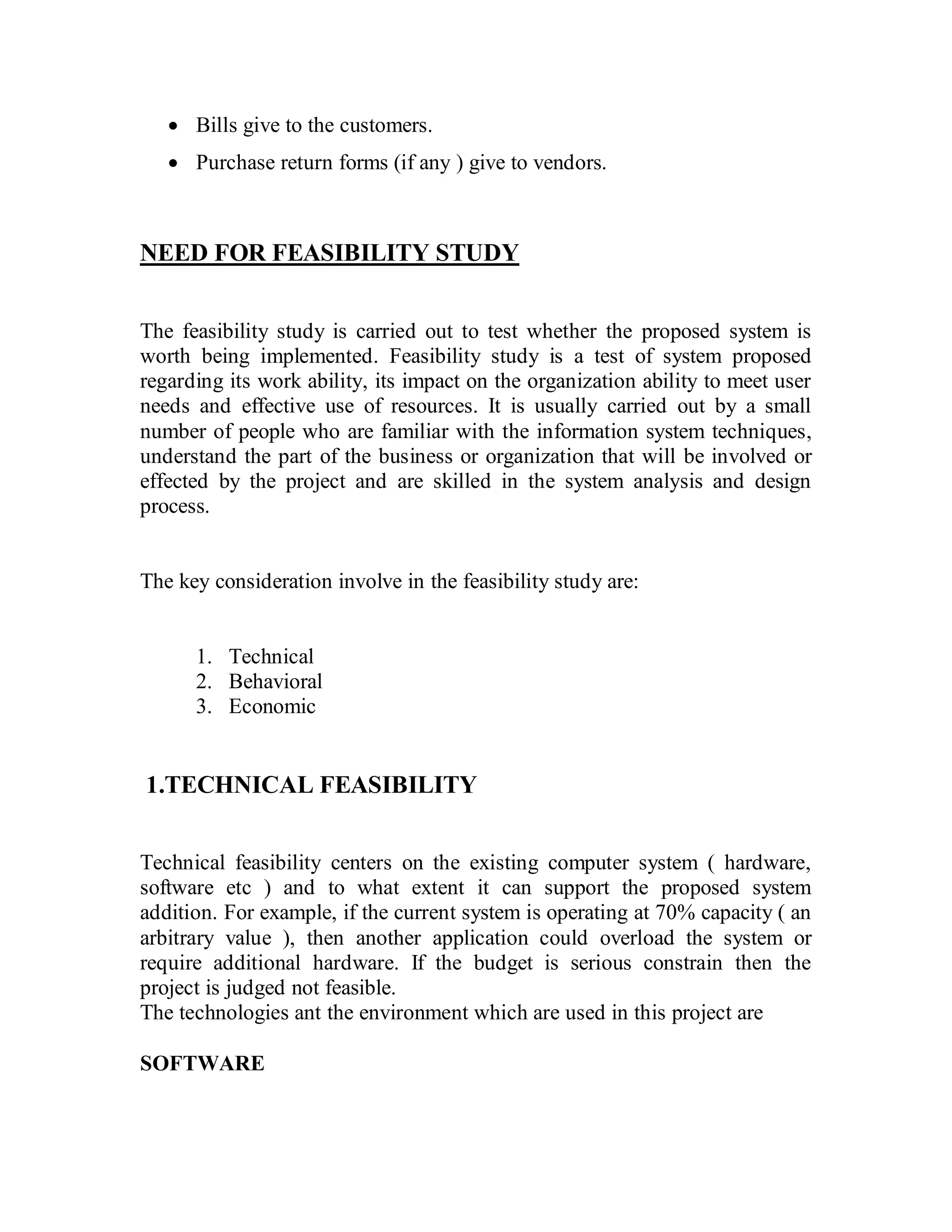 · Bills give to the customers. 
· Purchase return forms (if any ) give to vendors. 
NEED FOR FEASIBILITY STUDY 
The feasibility study is carried out to test whether the proposed system is 
worth being implemented. Feasibility study is a test of system proposed 
regarding its work ability, its impact on the organization ability to meet user 
needs and effective use of resources. It is usually carried out by a small 
number of people who are familiar with the information system techniques, 
understand the part of the business or organization that will be involved or 
effected by the project and are skilled in the system analysis and design 
process. 
The key consideration involve in the feasibility study are: 
1. Technical 
2. Behavioral 
3. Economic 
1.TECHNICAL FEASIBILITY 
Technical feasibility centers on the existing computer system ( hardware, 
software etc ) and to what extent it can support the proposed system 
addition. For example, if the current system is operating at 70% capacity ( an 
arbitrary value ), then another application could overload the system or 
require additional hardware. If the budget is serious constrain then the 
project is judged not feasible. 
The technologies ant the environment which are used in this project are 
SOFTWARE 
 
