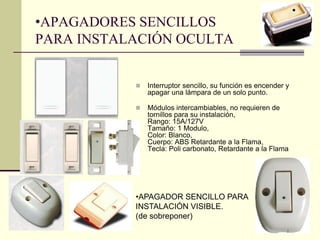 •APAGADORES SENCILLOS 
PARA INSTALACIÓN OCULTA 
 Interruptor sencillo, su función es encender y 
apagar una lámpara de un solo punto. 
 Módulos intercambiables, no requieren de 
tornillos para su instalación, 
Rango: 15A/127V 
Tamaño: 1 Modulo, 
Color: Blanco, 
Cuerpo: ABS Retardante a la Flama, 
Tecla: Poli carbonato, Retardante a la Flama 
•APAGADOR SENCILLO PARA 
INSTALACIÓN VISIBLE. 
(de sobreponer) 
 