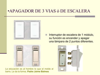 •APAGADOR DE 3 VIAS ó DE ESCALERA 
 Interruptor de escalera de 1 módulo, 
su función es encender y apagar 
una lámpara de 2 puntos diferentes. 
La educación es al hombre lo que el molde al 
barro. Le da la forma. Padre Jaime Balmes 
 