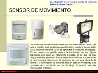 La educación es la vacuna contra la violencia. 
Edward James Olmos 
SENSOR DE MOVIMIENTO 
Los sensores de movimiento detectan los movimientos dentro del 
local y pueden, p.ej. en oficinas no utilizadas, regular o desconectar 
la luz automáticamente, a fin de optimizar el consumo energético. 
En los museos es posible reducir la iluminación de los objetos 
expuestos que sean de naturaleza delicada, si es que no hay 
ningún visitante presente. En los espacios exteriores, los sensores 
de movimientos disminuyen el consumo de corriente durante la 
noche si la iluminación se enciende solo en caso de necesidad. Los 
umbrales de conmutación se han de elegir de acuerdo con las 
necesidades prácticas. 
 