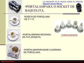 La educación es la vacuna contra la violencia. 
Edward James Olmos 
•PORTALAMPARA O SOCKET DE 
BAQUELITA. 
ROSETA DE PORCELANA 
DE 3" Y 4". 
•PORTALÁMPARA REDONDA 
DE PVC (ROSETA) 
•PORTALAMAPARA BASE CUADRADA 
DE PORCELANA. 
OTROS SOCKETS 
 