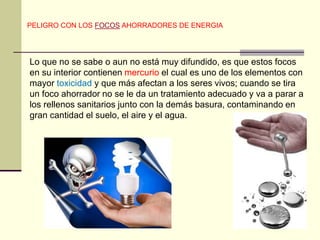 PELIGRO CON LOS FOCOS AHORRADORES DE ENERGIA 
Lo que no se sabe o aun no está muy difundido, es que estos focos 
en su interior contienen mercurio el cual es uno de los elementos con 
mayor toxicidad y que más afectan a los seres vivos; cuando se tira 
un foco ahorrador no se le da un tratamiento adecuado y va a parar a 
los rellenos sanitarios junto con la demás basura, contaminando en 
gran cantidad el suelo, el aire y el agua. 
 