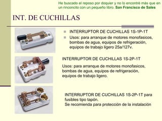 He buscado el reposo por doquier y no lo encontré más que en 
un rinconcito con un pequeño libro. San Francisco de Sales 
INT. DE CUCHILLAS 
 INTERRUPTOR DE CUCHILLAS 1S-1P-1T 
 Usos: para arranque de motores monofasicos, 
bombas de agua, equipos de refrigeración, 
equipos de trabajo ligero 25a/127v. 
INTERRUPTOR DE CUCHILLAS 1S-2P-1T 
Usos: para arranque de motores monofasicos, 
bombas de agua, equipos de refrigeración, 
equipos de trabajo ligero. 
INTERRUPTOR DE CUCHILLAS 1S-2P-1T para 
fusibles tipo tapón. 
Se recomienda para protección de la instalación 
 