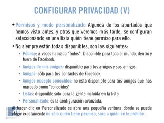 CONFIGURAR PRIVACIDAD (V) 
➔ Permisos y modo personalizado Algunos de los apartados que 
hemos visto antes, y otros que veremos más tarde, se configuran 
seleccionando en una lista quién tiene permiso para ello. 
➔ No siempre están todas disponibles, son las siguientes: 
✔ Público: a veces llamado "Todos". Disponible para todo el mundo, dentro y 
fuera de Facebook. 
✔ Amigos de mis amigos: disponible para tus amigos y sus amigos. 
✔ Amigos: sólo para tus contactos de Facebook. 
✔ Amigos excepto conocidos: no está disponible para tus amigos que has 
marcado como "conocidos" 
✔ Listas: disponible sólo para la gente incluida en la lista 
✔ Personalizado: es la configuración avanzada. 
Al hacer clic en Personalizado se abre una pequeña ventana donde se puede 
elegir exactamente no sólo quién tiene permiso, sino a quién se le prohíbe.. 
 