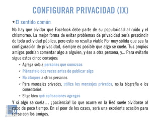 CONFIGURAR PRIVACIDAD (IX) 
➔ El sentido común 
No hay que olvidar que Facebook debe parte de su popularidad al ruido y el 
chismorreo. La mejor forma de evitar problemas de privacidad sería prescindir 
de toda actividad pública, pero esto no resulta viable Por muy sólida que sea la 
configuración de privacidad, siempre es posible que algo se cuele. Tus propios 
amigos podrían comentar algo a alguien, y ése a otra persona, y... Para evitarlo 
sigue estos cinco consejos: 
✔ Agrega sólo a personas que conozcas 
✔ Piénsatelo dos veces antes de publicar algo 
✔ No ataques a otras personas 
✔ Para mensajes privados, utiliza los mensajes privados, no la biografía o los 
comentarios 
✔ Elige bien qué aplicaciones agregas 
Y si algo se cuela… ¡paciencia! Lo que ocurre en la Red suele olvidarse al 
cabo de poco tiempo. En el peor de los casos, será una excelente ocasión para 
reírse con los amigos. 
 