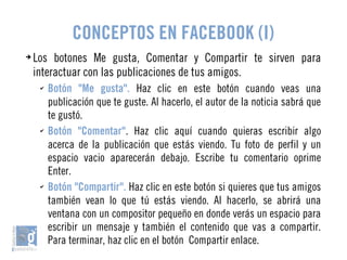 CONCEPTOS EN FACEBOOK (I) 
➔ Los botones Me gusta, Comentar y Compartir te sirven para 
interactuar con las publicaciones de tus amigos. 
✔ Botón "Me gusta". Haz clic en este botón cuando veas una 
publicación que te guste. Al hacerlo, el autor de la noticia sabrá que 
te gustó. 
✔ Botón "Comentar". Haz clic aquí cuando quieras escribir algo 
acerca de la publicación que estás viendo. Tu foto de perfil y un 
espacio vacio aparecerán debajo. Escribe tu comentario oprime 
Enter. 
✔ Botón "Compartir". Haz clic en este botón si quieres que tus amigos 
también vean lo que tú estás viendo. Al hacerlo, se abrirá una 
ventana con un compositor pequeño en donde verás un espacio para 
escribir un mensaje y también el contenido que vas a compartir. 
Para terminar, haz clic en el botón Compartir enlace. 
 