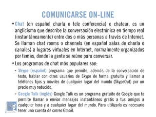 COMUNICARSE ON-LINE 
➔ Chat (en español charla o tele conferencia) o chatear, es un 
anglicismo que describe la conversación electrónica en tiempo real 
(instantáneamente) entre dos o más personas a través de Internet. 
Se llaman chat rooms o channels (en español salas de charla o 
canales) a lugares virtuales en Internet, normalmente organizados 
por temas, donde la gente se reúne para conversar. 
➔ Los programas de chat más populares son: 
✔ Skype (español) programa que permite, además de la conversación de 
texto, hablar con otros usuarios de Skype de forma gratuita y llamar a 
teléfonos fijos y móviles de cualquier lugar del mundo (SkypeOut) por un 
precio muy reducido. 
✔ Google Talk (inglés) Google Talk es un programa gratuito de Google que te 
permite llamar o enviar mensajes instantáneos gratis a tus amigos a 
cualquier hora y a cualquier lugar del mundo. Para utilizarlo es necesario 
tener una cuenta de correo Gmail. 
 