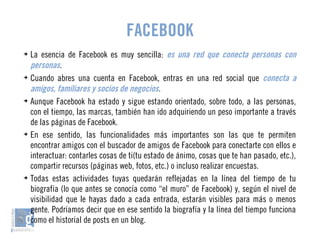 FACEBOOK 
➔ La esencia de Facebook es muy sencilla: es una red que conecta personas con 
personas. 
➔ Cuando abres una cuenta en Facebook, entras en una red social que conecta a 
amigos, familiares y socios de negocios. 
➔ Aunque Facebook ha estado y sigue estando orientado, sobre todo, a las personas, 
con el tiempo, las marcas, también han ido adquiriendo un peso importante a través 
de las páginas de Facebook. 
➔ En ese sentido, las funcionalidades más importantes son las que te permiten 
encontrar amigos con el buscador de amigos de Facebook para conectarte con ellos e 
interactuar: contarles cosas de ti(tu estado de ánimo, cosas que te han pasado, etc.), 
compartir recursos (páginas web, fotos, etc.) o incluso realizar encuestas. 
➔ Todas estas actividades tuyas quedarán reflejadas en la línea del tiempo de tu 
biografía (lo que antes se conocía como “el muro” de Facebook) y, según el nivel de 
visibilidad que le hayas dado a cada entrada, estarán visibles para más o menos 
gente. Podríamos decir que en ese sentido la biografía y la línea del tiempo funciona 
como el historial de posts en un blog. 
 