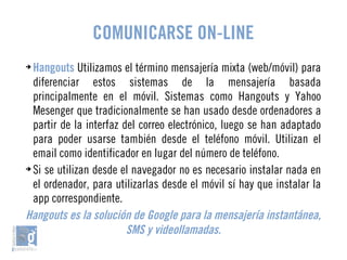 COMUNICARSE ON-LINE 
➔ Hangouts Utilizamos el término mensajería mixta (web/móvil) para 
diferenciar estos sistemas de la mensajería basada 
principalmente en el móvil. Sistemas como Hangouts y Yahoo 
Mesenger que tradicionalmente se han usado desde ordenadores a 
partir de la interfaz del correo electrónico, luego se han adaptado 
para poder usarse también desde el teléfono móvil. Utilizan el 
email como identificador en lugar del número de teléfono. 
➔ Si se utilizan desde el navegador no es necesario instalar nada en 
el ordenador, para utilizarlas desde el móvil sí hay que instalar la 
app correspondiente. 
Hangouts es la solución de Google para la mensajería instantánea, 
SMS y videollamadas. 
 