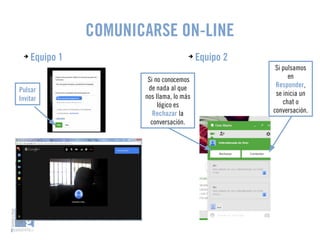 COMUNICARSE ON-LINE 
➔ Equipo 1 ➔ Equipo 2 
Si pulsamos 
en 
Responder, 
se inicia un 
chat o 
conversación. 
Si no conocemos 
de nada al que 
nos llama, lo más 
lógico es 
Rechazar la 
conversación. 
Pulsar 
Invitar 
 