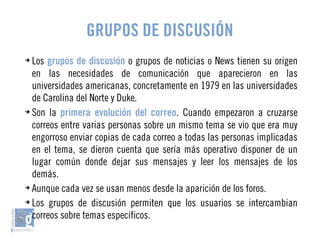 GRUPOS DE DISCUSIÓN 
➔ Los grupos de discusión o grupos de noticias o News tienen su origen 
en las necesidades de comunicación que aparecieron en las 
universidades americanas, concretamente en 1979 en las universidades 
de Carolina del Norte y Duke. 
➔ Son la primera evolución del correo. Cuando empezaron a cruzarse 
correos entre varias personas sobre un mismo tema se vio que era muy 
engorroso enviar copias de cada correo a todas las personas implicadas 
en el tema, se dieron cuenta que sería más operativo disponer de un 
lugar común donde dejar sus mensajes y leer los mensajes de los 
demás. 
➔ Aunque cada vez se usan menos desde la aparición de los foros. 
➔ Los grupos de discusión permiten que los usuarios se intercambian 
correos sobre temas específicos. 
