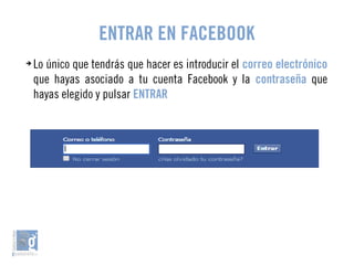 ENTRAR EN FACEBOOK 
➔ Lo único que tendrás que hacer es introducir el correo electrónico 
que hayas asociado a tu cuenta Facebook y la contraseña que 
hayas elegido y pulsar ENTRAR 
 