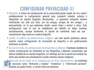 CONFIGURAR PRIVACIDAD (I) 
➔ Biografía: a través de configuración de la privacidad/¿quién puede ver mis cosas? 
estableceremos la configuración general para compartir estados, enlaces o 
fotografías de nuestra biografía. Decidiremos si queremos compartir nuestra 
información con sólo una lista, con los amigos, amigos de mis amigos… o 
personalizado, en la que podremos añadir varias listas y excluir a otras. Esta 
configuración será la que se establecerá por defecto en todas nuestras 
actualizaciones, aunque tendremos la opción de cambiarla cada vez que 
compartamos algo nuevo en nuestra biografía. 
➔ Limitar el público de publicaciones antiguas: con esta opción podremos aplicar 
nuestra nueva configuración de privacidad de biografía a las publicaciones 
anteriores al cambio. 
➔ Uso de las listas en configuración de fotografías y álbumes: Facebook establece la 
misma configuración de visibilidad en las fotografías y álbumes compartidos que 
hemos establecido en nuestra biografía, sin embargo nos da la opción de cambiar las 
listas que reciben esa actualización cuando subimos nuevas imágenes. 
➔ Aplicación de las listas en la configuración de otras informaciones: la visibilidad 
de secciones como “formación y empleo” “residencia” o “información personal” 
también se puede limitar a ciertas listas de contactos. 
 