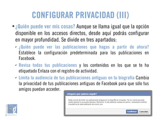 CONFIGURAR PRIVACIDAD (III) 
➔ ¿Quién puede ver mis cosas? Aunque se llama igual que la opción 
disponible en los accesos directos, desde aquí podrás configurar 
en mayor profundidad. Se divide en tres apartados: 
✔ ¿Quién puede ver las publicaciones que hagas a partir de ahora? 
Establece la configuración predeterminada para las publicaciones en 
Facebook. 
✔ Revisa todas tus publicaciones y los contenidos en los que se te ha 
etiquetado Enlaza con el registro de actividad. 
✔ Limita la audiencia de tus publicaciones antiguas en tu biografía Cambia 
la privacidad de tus publicaciones antiguas de Facebook para que sólo tus 
amigos puedan acceder. 
 
