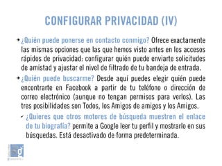 CONFIGURAR PRIVACIDAD (IV) 
➔ ¿Quién puede ponerse en contacto conmigo? Ofrece exactamente 
las mismas opciones que las que hemos visto antes en los accesos 
rápidos de privacidad: configurar quién puede enviarte solicitudes 
de amistad y ajustar el nivel de filtrado de tu bandeja de entrada. 
➔ ¿Quién puede buscarme? Desde aquí puedes elegir quién puede 
encontrarte en Facebook a partir de tu teléfono o dirección de 
correo electrónico (aunque no tengan permisos para verlos). Las 
tres posibilidades son Todos, los Amigos de amigos y los Amigos. 
✔ ¿Quieres que otros motores de búsqueda muestren el enlace 
de tu biografía? permite a Google leer tu perfil y mostrarlo en sus 
búsquedas. Está desactivado de forma predeterminada. 
 