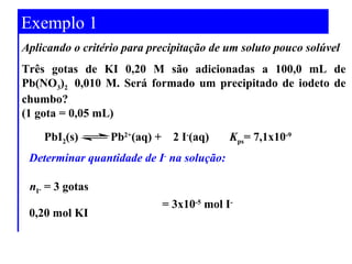 Exemplo 1 
Aplicando o critério para precipitação de um soluto pouco solúvel 
Três gotas de KI 0,20 M são adicionadas a 100,0 mL de 
Pb(NO3)2 0,010 M. Será formado um precipitado de iodeto de 
chumbo? 
(1 gota = 0,05 mL) 
PbI2(s) Pb2+(aq) + 2 I-(aq) Kps= 7,1x10-9 
Determinar quantidade de I- na solução: 
= 3x10-5 mol I-n 
I- = 3 gotas 
0,20 mol KI 
 