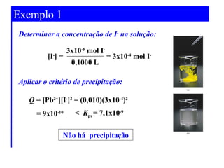 Exemplo 1 
a concentração de I- na solução: 
[I-] = 
3x10-5 mol I- 
0,1000 L 
= 3x10-4 mol I-Determinar 
Aplicar o critério de precipitação: 
Q = [Pb2+][I-]2 = (0,010)(3x10-4)2 
= 9x10-10 < K= 7,1x10-9 
ps 
Não há precipitação 
 