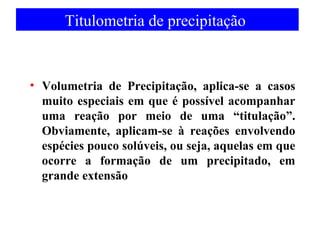 Titulometria de precipitação 
• Volumetria de Precipitação, aplica-se a casos 
muito especiais em que é possível acompanhar 
uma reação por meio de uma “titulação”. 
Obviamente, aplicam-se à reações envolvendo 
espécies pouco solúveis, ou seja, aquelas em que 
ocorre a formação de um precipitado, em 
grande extensão 
 