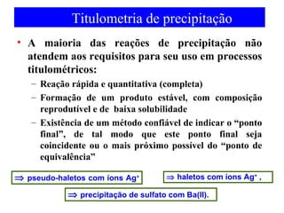 Titulometria de precipitação 
• A maioria das reações de precipitação não 
atendem aos requisitos para seu uso em processos 
titulométricos: 
– Reação rápida e quantitativa (completa) 
– Formação de um produto estável, com composição 
reprodutível e de baixa solubilidade 
– Existência de um método confiável de indicar o “ponto 
final”, de tal modo que este ponto final seja 
coincidente ou o mais próximo possível do “ponto de 
equivalência” 
Þ haletos Þ pseudo-haletos com íons Ag+ com íons Ag+ , 
Þ precipitação de sulfato com Ba(II). 
 